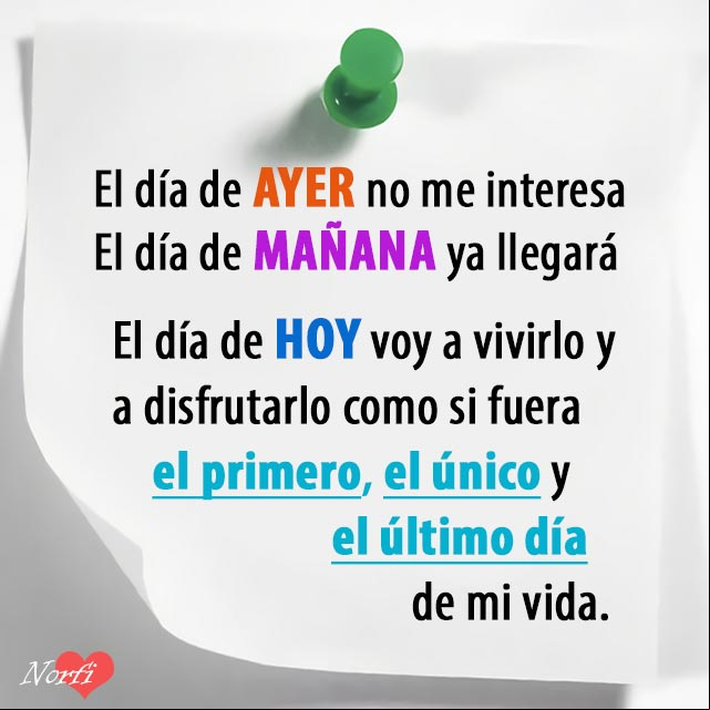 El día de AYER no me interesa. El día de MAÑANA ya llegará. El día de HOY voy a vivirlo y a disfrutarlo como si fuera el primero, el único y el último día de mi vida Frases para dar ánimos, coraje y aliento