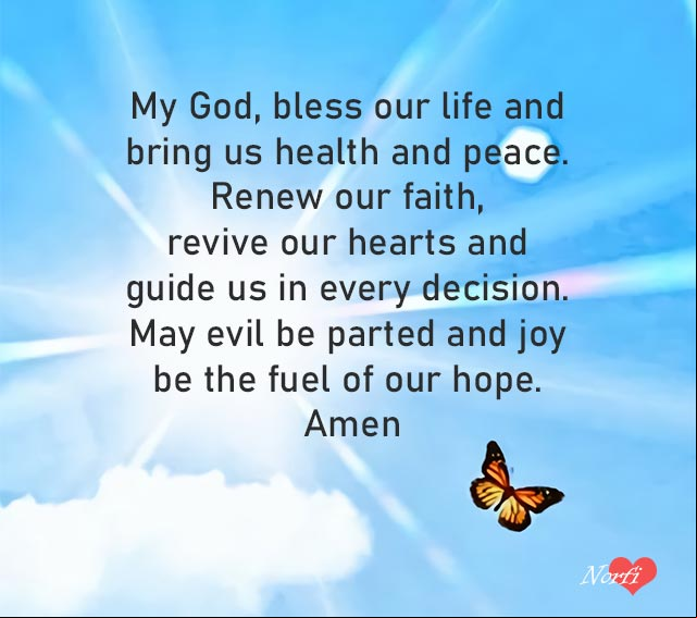 My God, bless our life and bring us health and peace. Renew our faith, revive our hearts and guide us in every decision. May evil be parted and joy be the fuel of our hope. Amen Prayer to Lord: God, bless our life and bring us health and peace