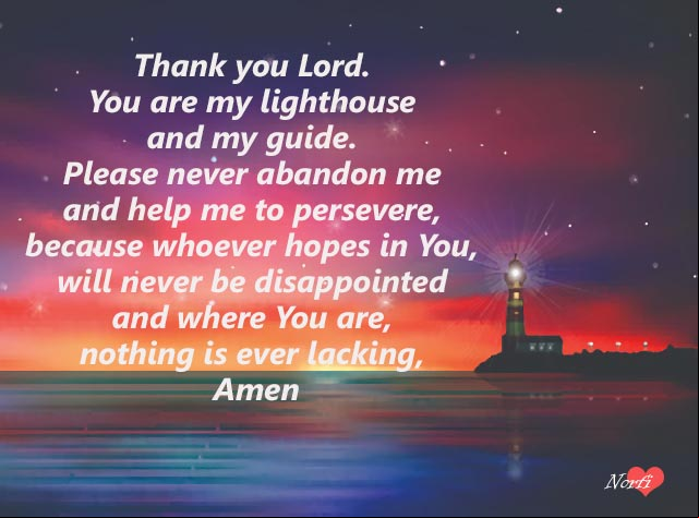 Thank you Lord. You are my lighthouse and my guide. Please never abandon me and help me to persevere, because whoever hopes in You, will never be disappointed and where You are, nothing is ever lacking, Amen Prayers to God at night: Thank you Lord. You are my lighthouse and my guide
