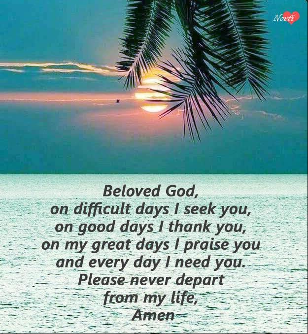 Beloved God, on difficult days I seek you, on good days I thank you, on my great days I praise you and every day I need you. Please never depart from my life, Amen Prayers to God at morning: Please never depart from my life