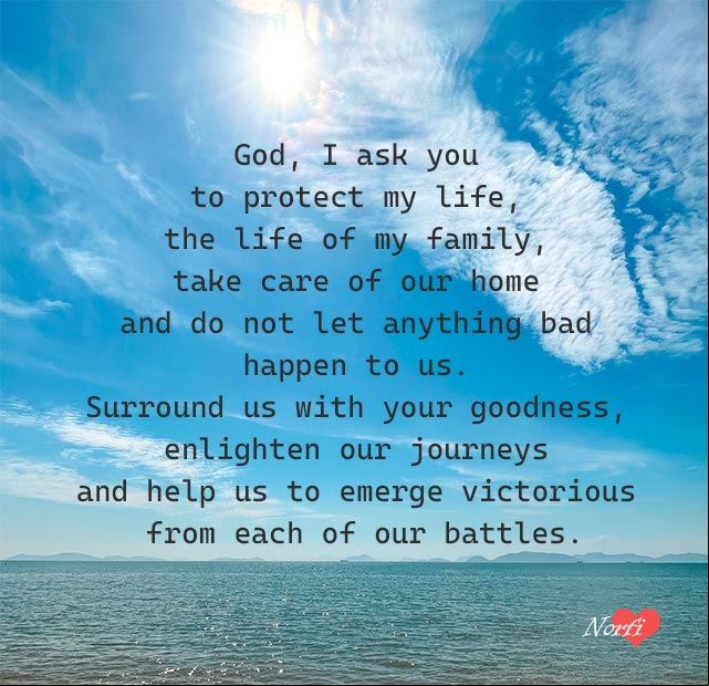God, I ask you to protect my life, the life of my family, take care of our home and do not let anything bad happen to us. Surround us with your goodness, enlighten our journeys and help us to emerge victorious from each of our battles. God, I ask you to protect my life and the life of my family