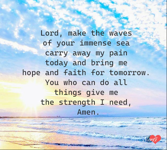 Lord, make the waves of your immense sea carry away my pain today and bring me hope and faith for tomorrow. You who can do all things give me the strength I need, Amen Prayer to God: Lord, bring me hope and faith for tomorrow