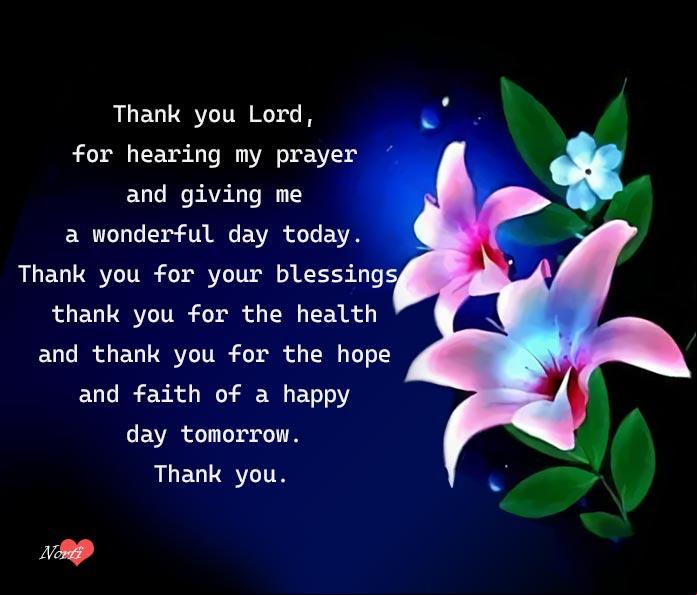 Thank you Lord, for hearing my prayer and giving me a wonderful day today. Thank you for your blessings, thank you for the health and thank you for the hope and faith of a happy day tomorrow. Thank you Prayers to thank God: Thank you for your blessings, for the health and for the hope and faith of a happy day tomorrow