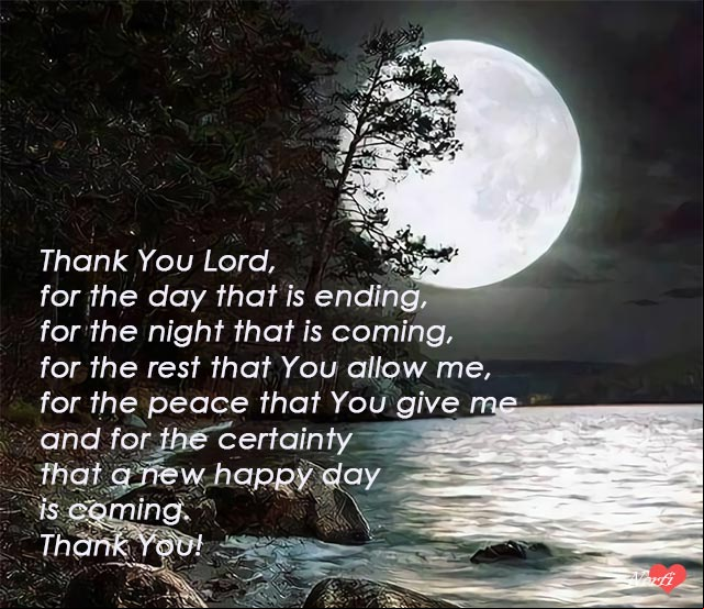 Thank You Lord, for the day that is ending, for the night that is coming, for the rest that You allow me, for the peace that You give me and for the certainty that a new happy day is coming. Thank You! Prayers to God: Thank You Lord, for the day that is ending
