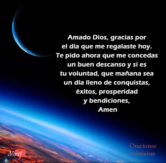 Amado Dios, gracias por el día que me regalaste hoy. Te pido ahora que me concedas un buen descanso y si es tu voluntad, que mañana sea un día lleno de conquistas, éxitos, prosperidad y bendiciones, Amen Amado Dios, gracias por el día que me regalaste hoy. Te pido ahora que me concedas un buen descanso y si es tu voluntad, que mañana sea un día lleno de conquistas, éxitos, prosperidad y bendiciones, Amen