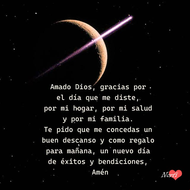 Amado Dios, gracias por el día que me diste, por mi hogar, por mi salud y por mi familia. Te pido que me concedas un buen descanso y como regalo para mañana, un nuevo día de éxitos y bendiciones, Amén Amado Dios, gracias por el día que me diste, por mi hogar, por mi salud y por mi familia. Te pido que me concedas un buen descanso y como regalo para mañana, un nuevo día de éxitos y bendiciones, Amén