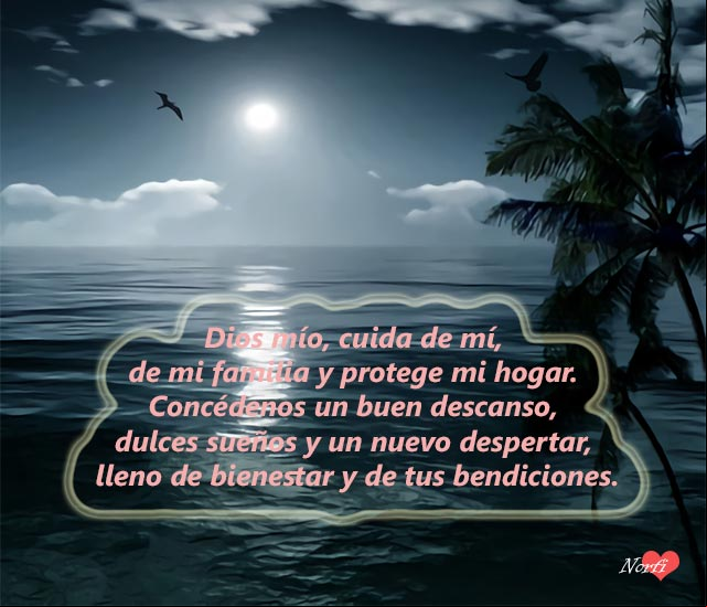 Dios mío, cuida de mí, de mi familia y protege mi hogar. Concédenos un buen descanso, dulces sueños y un nuevo despertar, lleno de bienestar y de bendiciones Dios mío, cuida de mí, de mi familia y protege mi hogar