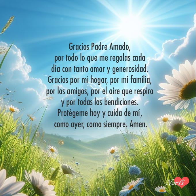 Gracias Padre Amado, por todo lo que me regalas cada día con tanto amor y generosidad. Gracias por mi hogar, por mi familia, por los amigos, por el aire que respiro y por todas las bendiciones. Protégeme hoy y cuida de mí, como ayer, como siempre. Amen Cielo azul, rayos de sol, pasto verde, flores de margaritas