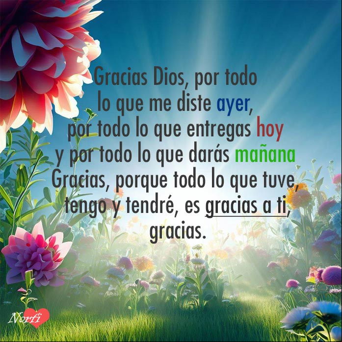 Gracias Dios, por todo lo que me diste ayer, por todo lo que entregas hoy y por todo lo que darás mañana. Gracias, porque todo lo que tuve, tengo y tendré, es gracias a ti, gracias Flores al amanecer, detras los rayos del sol