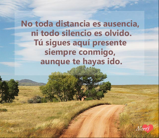 No toda distancia es ausencia, ni todo silencio es olvido. Tú sigues aquí presente siempre conmigo, aunque te hayas ido Tú sigues aquí presente