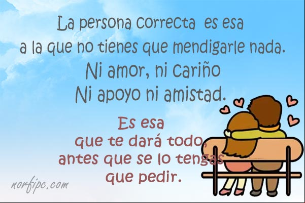 La persona correcta para tu vida es esa a la que no tienes que mendigarle nada, ni amor, ni cariño, ni apoyo ni amistad. Es esa que te dará todo, antes que se lo tengas que pedir. #Autoestima La persona correcta