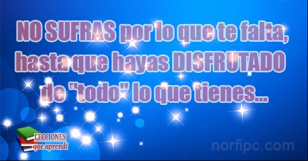 No sufras por lo que te falta, hasta que hayas disfrutado bien de 'todo' lo que tienes... Consejo para los que no aprecian, ni disfrutan lo que tienen