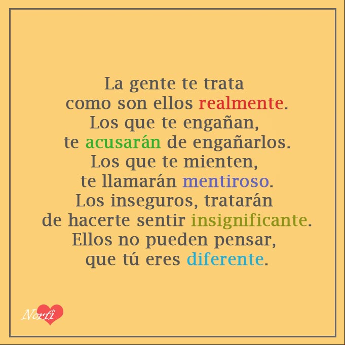 La gente te trata como son ellos realmente. Los que te engañan, siempre te acusarán de engañarlos. Los que te mienten, te llamarán mentiroso. Los inseguros, tratarán de hacerte sentir insignificante. Ellos no pueden pensar, que tú eres diferente. #ReflexionVida Tú eres diferente. Reflexion de autoestima para la vida