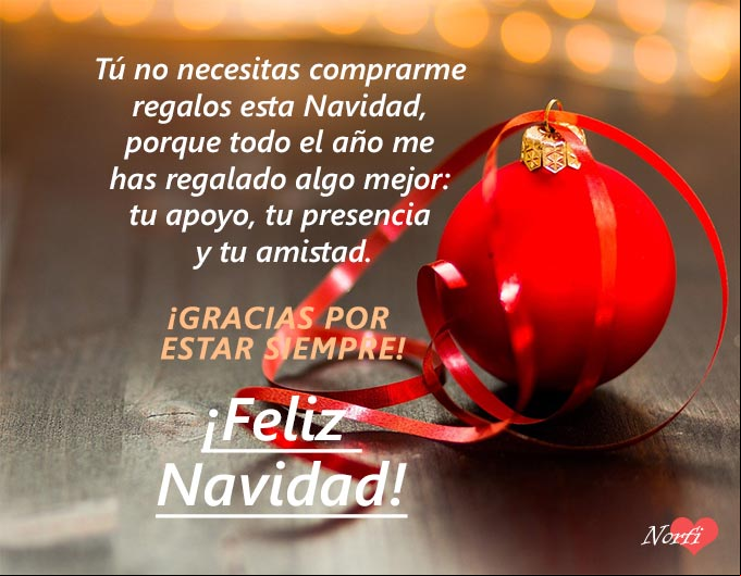 Tú no necesitas comprarme regalos esta Navidad, porque todo el año me has regalado algo mejor: tu apoyo, tu presencia y tu amistad. ¡Gracias por estar siempre! Tú no necesitas comprarme regalos esta Navidad, porque todo el año me has regalado algo mejor: tu apoyo, tu presencia y tu amistad. ¡Gracias por estar siempre!