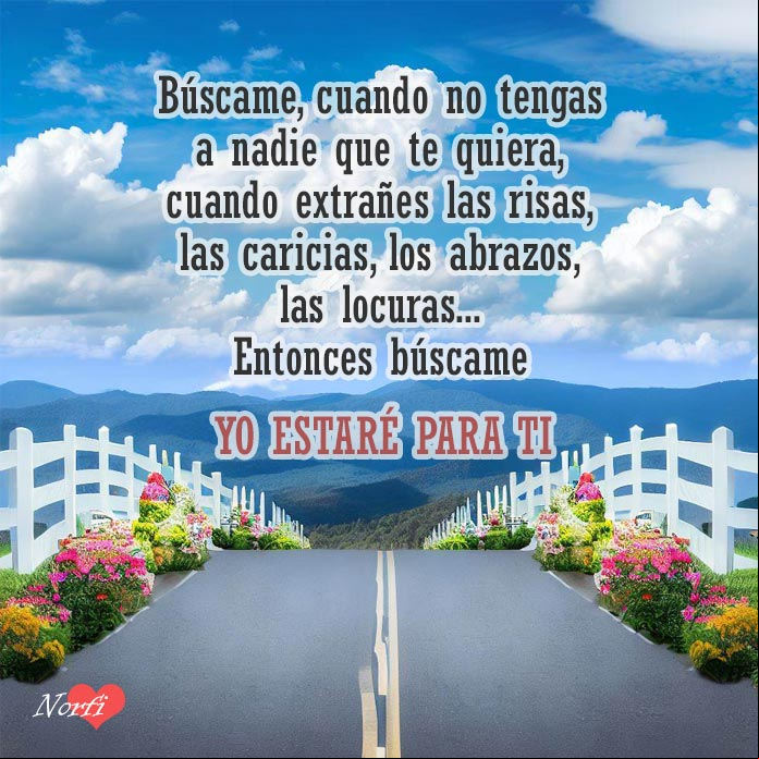 Búscame, cuando no tengas a nadie que te quiera, cuando extrañes las risas, las caricias, los abrazos, las locuras... Entonces búscame, yo estaré para ti Carretera con flores a los lados se pierde en la distancia