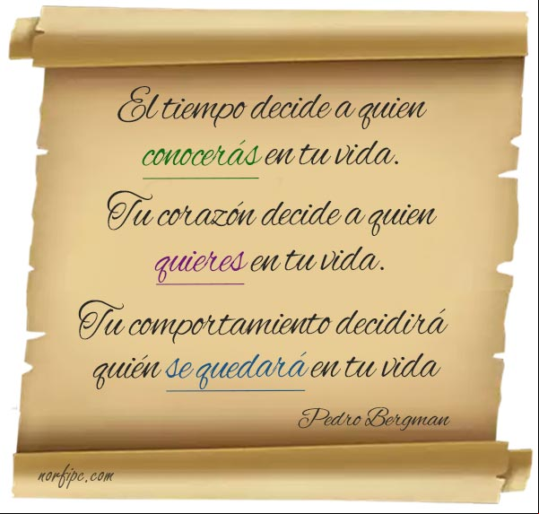 El tiempo decide a quien conocerás en tu vida. Tu corazón decide a quien quieres en tu vida. Tu comportamiento decidirá quién se quedará en tu vida. Pedro Bergman. #FrasesVida Tu comportamiento decidirá quién se quedará en tu vida