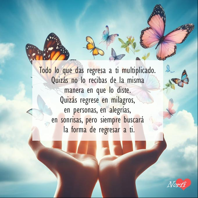 Todo lo que das regresa a ti multiplicado. Quizás no lo recibas de la misma manera en que lo diste. Quizás regrese en milagros, en personas, en alegrías, en sonrisas... Pero siempre buscará la forma de regresar a ti Dos manos extendidas soltando mariposas