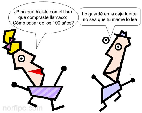 ¿Pipo qué hiciste con el libro que compraste llamado: Cómo pasar de los 100 años? Lo guardé en la caja fuerte, no sea que tu madre lo lea ¿Pipo qué hiciste con el libro que compraste llamado: Cómo pasar de los 100 años? Lo guardé en la caja fuerte, no sea que tu madre lo lea